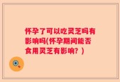 怀孕了可以吃灵芝吗有影响吗(怀孕期间能否食用灵芝有影响？)