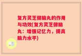 复方灵芝健脑丸的作用与功效(复方灵芝健脑丸：增强记忆力，提高脑力水平)
