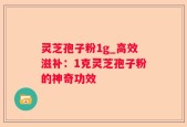 灵芝孢子粉1g_高效滋补：1克灵芝孢子粉的神奇功效