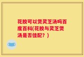 花胶可以煲灵芝汤吗百度百科(花胶与灵芝煲汤是否佳配？)
