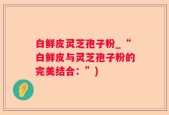 白鲜皮灵芝孢子粉_“白鲜皮与灵芝孢子粉的完美结合：”)