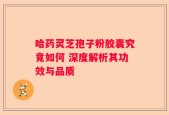 哈药灵芝孢子粉胶囊究竟如何 深度解析其功效与品质