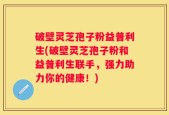 破壁灵芝孢子粉益普利生(破壁灵芝孢子粉和益普利生联手，强力助力你的健康！)