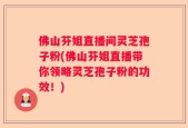 佛山芬姐直播间灵芝孢子粉(佛山芬姐直播带你领略灵芝孢子粉的功效！)