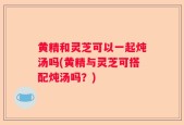 黄精和灵芝可以一起炖汤吗(黄精与灵芝可搭配炖汤吗？)