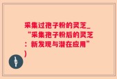 采集过孢子粉的灵芝_“采集孢子粉后的灵芝：新发现与潜在应用”)