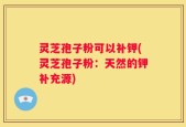 灵芝孢子粉可以补钾(灵芝孢子粉：天然的钾补充源)