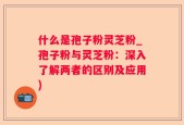 什么是孢子粉灵芝粉_孢子粉与灵芝粉：深入了解两者的区别及应用)