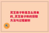 灵芝孢子粉是怎么得来的_灵芝孢子粉的获取方法与过程解析