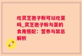 吃灵芝孢子粉可以吃蛋吗_灵芝孢子粉与蛋的食用搭配：营养与禁忌解析