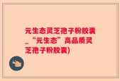 元生态灵芝孢子粉胶囊_“元生态”高品质灵芝孢子粉胶囊)