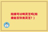 阳康可以喝灵芝吗(阳康能否饮用灵芝？)