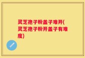 灵芝孢子粉盖子难开(灵芝孢子粉开盖子有难度)