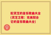 配灵芝的音乐歌曲大全(灵芝之歌：完美契合它的音乐歌曲大全)