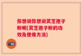 你想说你想说灵芝孢子粉呢(灵芝孢子粉的功效及使用方法)