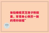 体验橄榄灵芝孢子粉胶囊，享受身心焕然一新的奇妙旅程”