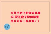 吃灵芝孢子粉能吃苹果吗(灵芝孢子粉和苹果是否可以一起食用？)