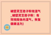 破壁灵芝孢子粉祛湿气_破壁灵芝孢子粉：有效祛除体内湿气，恢复健康活力)
