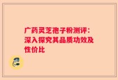 广药灵芝孢子粉测评：深入探究其品质功效及性价比