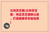 兰州灵芝斋(兰州灵芝斋：纯正灵芝香醇口感，打造健康养生新选择)