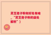 灵芝孢子粉和好处有啥_“灵芝孢子粉的益处解析”)