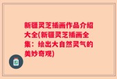 新疆灵芝插画作品介绍大全(新疆灵芝插画全集：绘出大自然灵气的美妙奇观)
