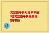 灵芝孢子粉对鼻子不通气(灵芝孢子粉缓解鼻塞问题)