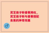 灵芝孢子粉香蕉同吃_灵芝孢子粉与香蕉搭配食用的神奇效果