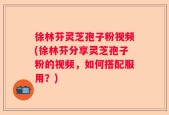 徐林芬灵芝孢子粉视频(徐林芬分享灵芝孢子粉的视频，如何搭配服用？)