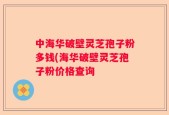 中海华破壁灵芝孢子粉多钱(海华破壁灵芝孢子粉价格查询