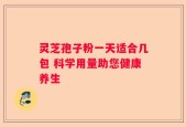 灵芝孢子粉一天适合几包 科学用量助您健康养生