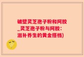 破壁灵芝孢子粉和阿胶_灵芝孢子粉与阿胶：滋补养生的黄金搭档)