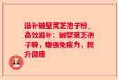 滋补破壁灵芝孢子粉_高效滋补：破壁灵芝孢子粉，增强免疫力，提升健康