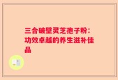 三合破壁灵芝孢子粉：功效卓越的养生滋补佳品