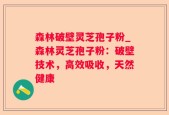 森林破壁灵芝孢子粉_森林灵芝孢子粉：破壁技术，高效吸收，天然健康