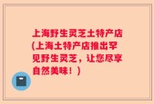 上海野生灵芝土特产店(上海土特产店推出罕见野生灵芝，让您尽享自然美味！)