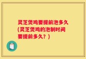 灵芝煲鸡要提前泡多久(灵芝煲鸡的泡制时间要提前多久？)