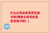 什么公司会批发灵芝孢子粉(哪些公司可批发灵芝孢子粉？)