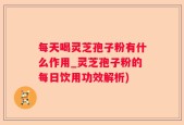 每天喝灵芝孢子粉有什么作用_灵芝孢子粉的每日饮用功效解析)