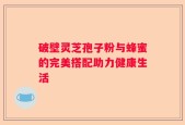 破壁灵芝孢子粉与蜂蜜的完美搭配助力健康生活
