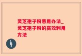 灵芝孢子粉葱用办法_灵芝孢子粉的高效利用方法