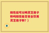 阳性后可以喝灵芝孢子粉吗阳性能否安全饮用灵芝孢子粉？)
