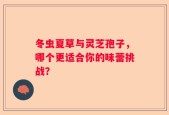 冬虫夏草与灵芝孢子，哪个更适合你的味蕾挑战？
