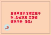 金仙草源灵芝破壁孢子粉_金仙草源 灵芝破壁孢子粉  佳品)