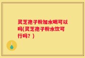 灵芝孢子粉加水喝可以吗(灵芝孢子粉水饮可行吗？)