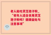 老人能吃灵芝孢子粉_“老年人适合食用灵芝孢子粉吗？健康益处与注意事项”