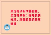 灵芝孢子粉改善脸色_灵芝孢子粉：提升肌肤光泽，改善脸色的天然选择