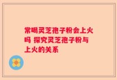 常喝灵芝孢子粉会上火吗 探究灵芝孢子粉与上火的关系