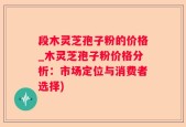 段木灵芝孢子粉的价格_木灵芝孢子粉价格分析：市场定位与消费者选择)