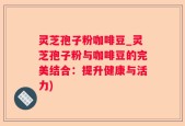 灵芝孢子粉咖啡豆_灵芝孢子粉与咖啡豆的完美结合：提升健康与活力)